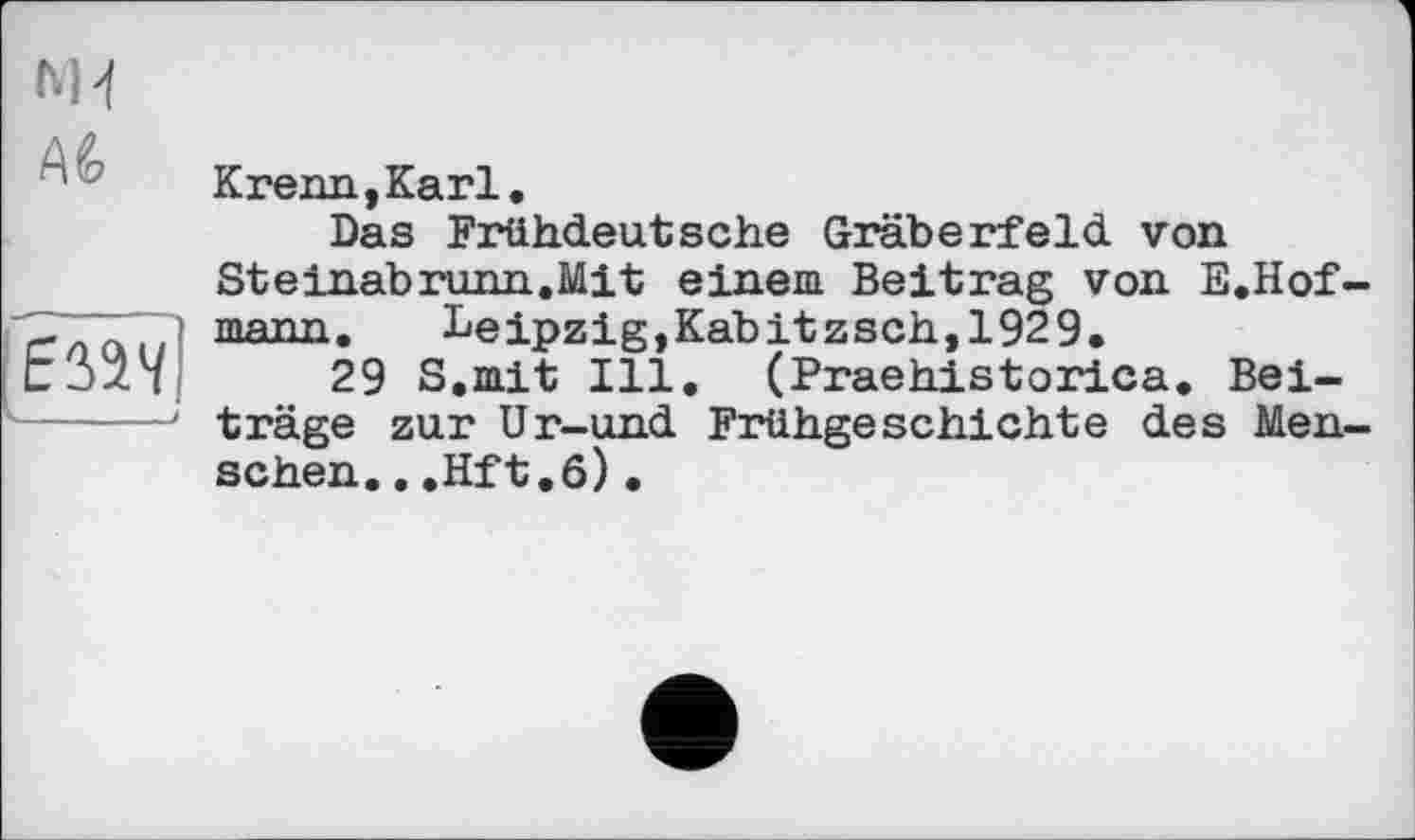 ﻿M-f
Аб
EW/j к. . . f
Krenn,Karl.
Das Frühdeutsche Gräberfeld von Steinabrunn.Mit einem Beitrag von E.Hof-mann. Leipzig,Kabitzsch,1929.
29 S.mit Ill. (Praehistorica. Beiträge zur Ur-und Frühgeschichte des Menschen. ..Hft.6)•